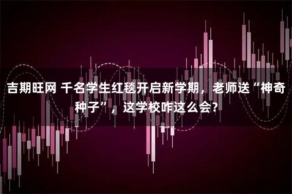 吉期旺网 千名学生红毯开启新学期，老师送“神奇种子”，这学校咋这么会？