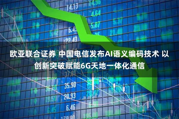 欧亚联合证券 中国电信发布AI语义编码技术 以创新突破赋能6G天地一体化通信