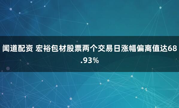 闻道配资 宏裕包材股票两个交易日涨幅偏离值达68.93%
