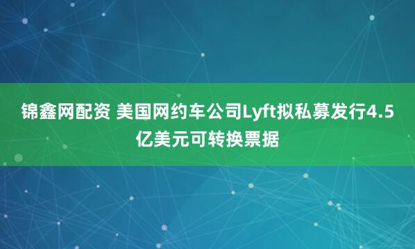锦鑫网配资 美国网约车公司Lyft拟私募发行4.5亿美元可转换票据