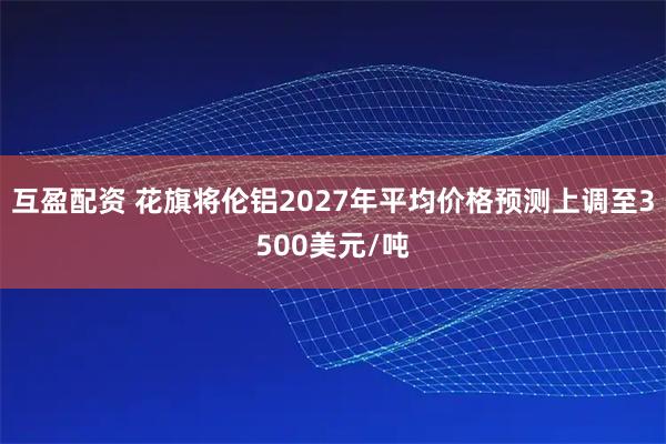 互盈配资 花旗将伦铝2027年平均价格预测上调至3500美元/吨