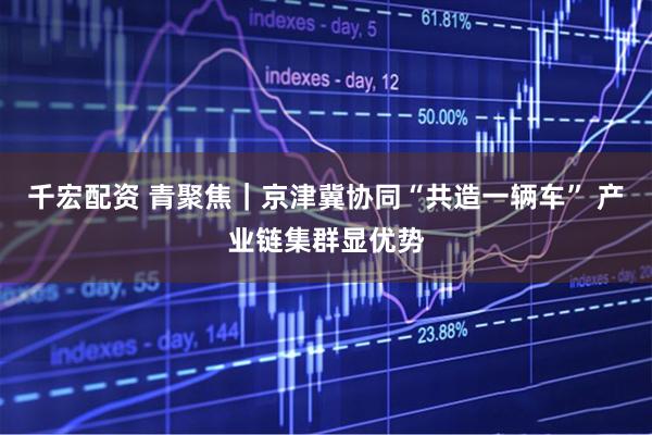 千宏配资 青聚焦｜京津冀协同“共造一辆车” 产业链集群显优势