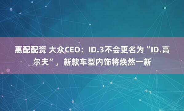 惠配配资 大众CEO：ID.3不会更名为“ID.高尔夫”，新款车型内饰将焕然一新