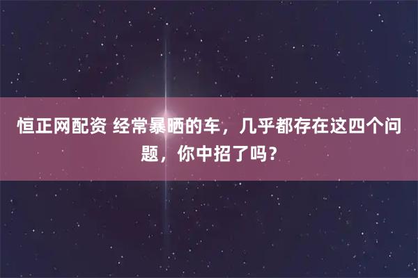 恒正网配资 经常暴晒的车，几乎都存在这四个问题，你中招了吗？