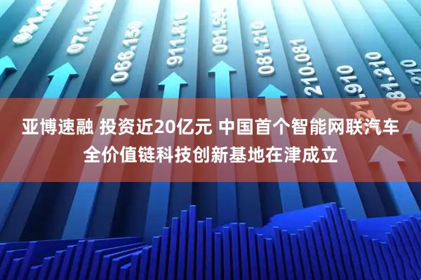 亚博速融 投资近20亿元 中国首个智能网联汽车全价值链科技创新基地在津成立