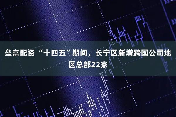 垒富配资 “十四五”期间，长宁区新增跨国公司地区总部22家