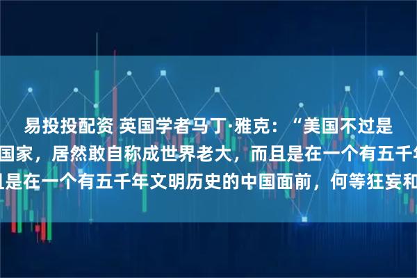 易投投配资 英国学者马丁·雅克：“美国不过是一个强大不过一百年的国家，居然敢自称成世界老大，而且是在一个有五千年文明历史的中国面前，何等狂妄和无知！”