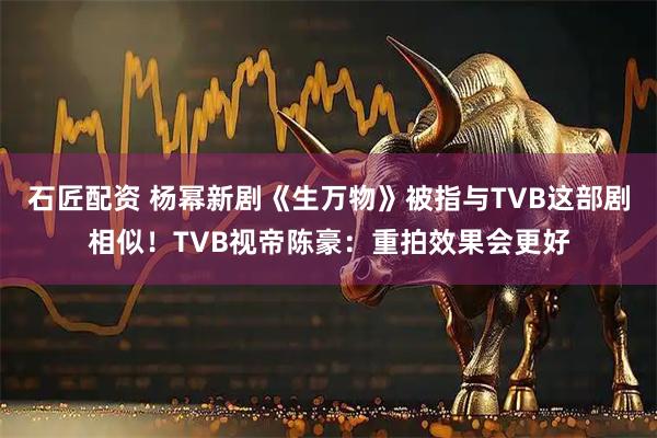 石匠配资 杨幂新剧《生万物》被指与TVB这部剧相似！TVB视帝陈豪：重拍效果会更好