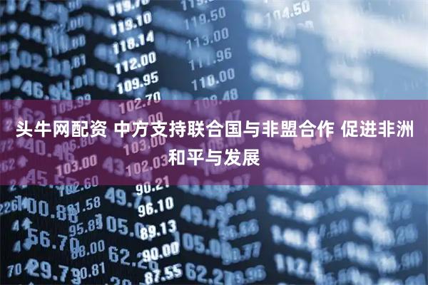 头牛网配资 中方支持联合国与非盟合作 促进非洲和平与发展