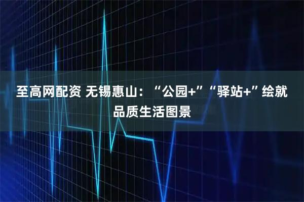 至高网配资 无锡惠山：“公园+”“驿站+”绘就品质生活图景