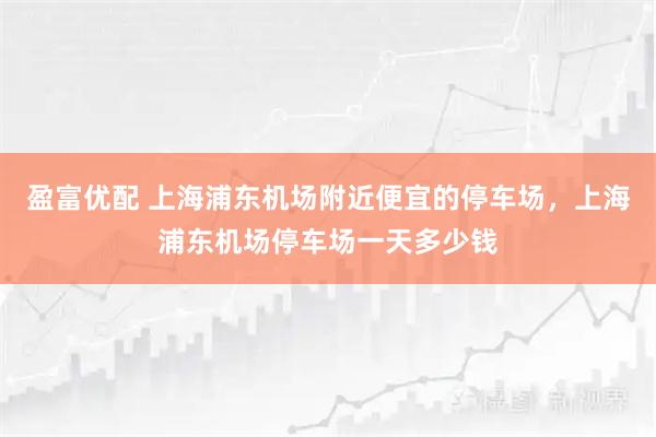 盈富优配 上海浦东机场附近便宜的停车场，上海浦东机场停车场一天多少钱