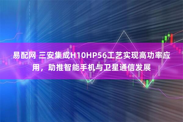 易配网 三安集成H10HP56工艺实现高功率应用，助推智能手机与卫星通信发展
