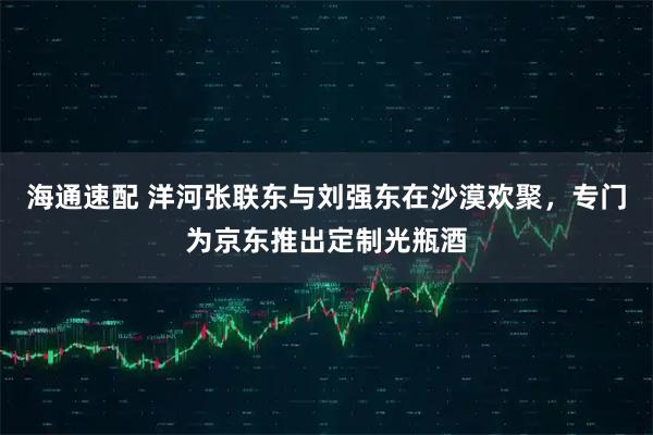 海通速配 洋河张联东与刘强东在沙漠欢聚，专门为京东推出定制光瓶酒