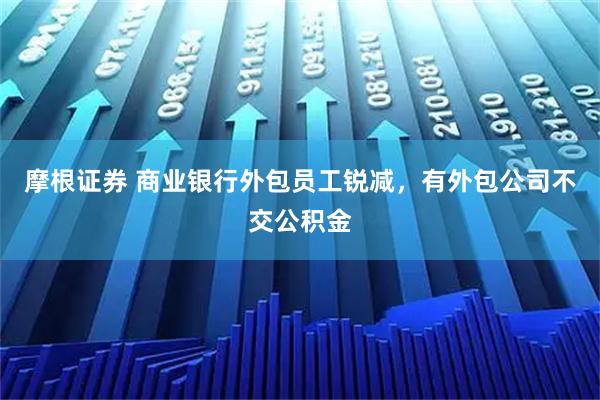 摩根证券 商业银行外包员工锐减，有外包公司不交公积金