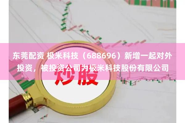 东莞配资 极米科技（688696）新增一起对外投资，被投资公司为极米科技股份有限公司