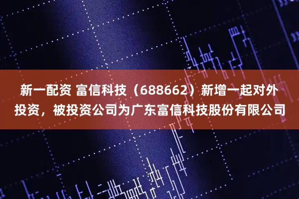 新一配资 富信科技（688662）新增一起对外投资，被投资公司为广东富信科技股份有限公司