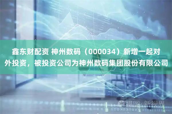 鑫东财配资 神州数码（000034）新增一起对外投资，被投资公司为神州数码集团股份有限公司