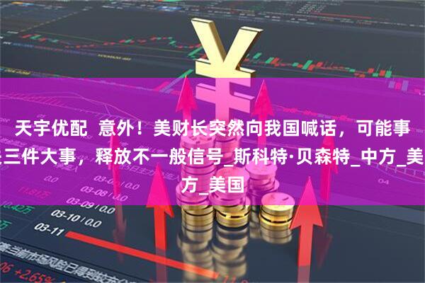 天宇优配  意外！美财长突然向我国喊话，可能事关三件大事，释放不一般信号_斯科特·贝森特_中方_美国