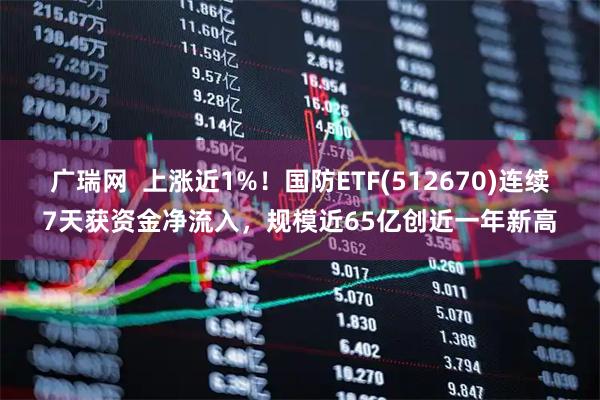 广瑞网  上涨近1%！国防ETF(512670)连续7天获资金净流入，规模近65亿创近一年新高