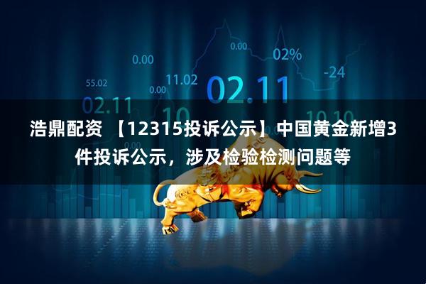 浩鼎配资 【12315投诉公示】中国黄金新增3件投诉公示，涉及检验检测问题等