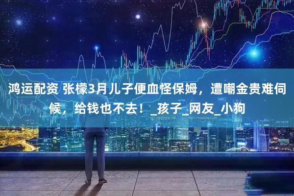 鸿运配资 张檬3月儿子便血怪保姆，遭嘲金贵难伺候，给钱也不去！_孩子_网友_小狗