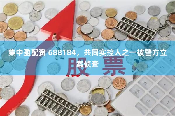 集中盈配资 688184，共同实控人之一被警方立案侦查