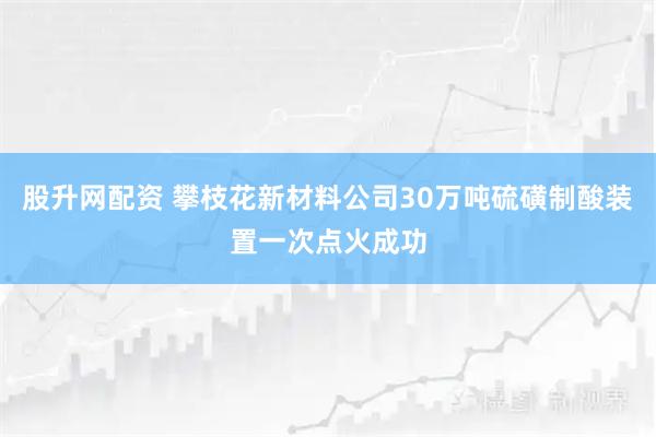 股升网配资 攀枝花新材料公司30万吨硫磺制酸装置一次点火成功