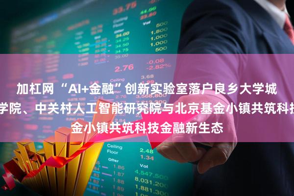 加杠网 “AI+金融”创新实验室落户良乡大学城 北京中关村学院、中关村人工智能研究院与北京基金小镇共筑科技金融新生态