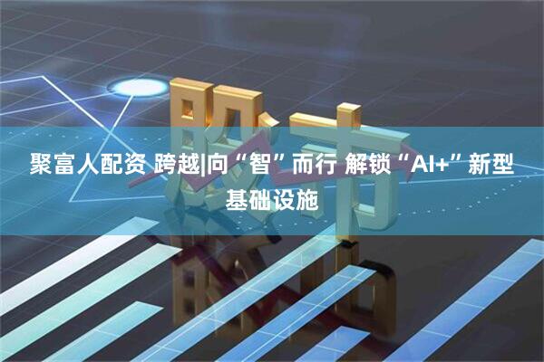 聚富人配资 跨越|向“智”而行 解锁“AI+”新型基础设施
