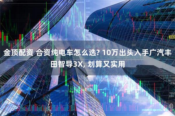 金顶配资 合资纯电车怎么选? 10万出头入手广汽丰田智导3X, 划算又实用
