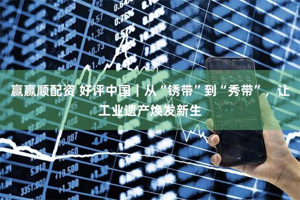 赢赢顺配资 好评中国｜从“锈带”到“秀带”，让工业遗产焕发新生