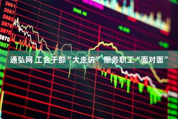 通弘网 工会干部“大走访” 服务职工“面对面”